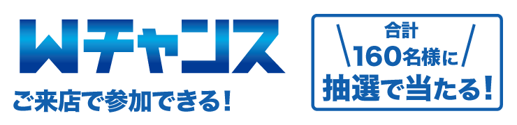 Wチャンス「ご来店で参加できる!」合計160名様に抽選で当たる！