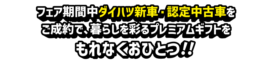 フェア期間中ダイハツ新車・認定中古車をご成約で、暮らしを彩るプレミアムギフトをもれなくおひとつ!!