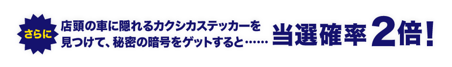 リード文 さらに、店頭の車に隠れるカクシカステッカーを見つけて、秘密の暗号をゲットすると……当選確率2倍!